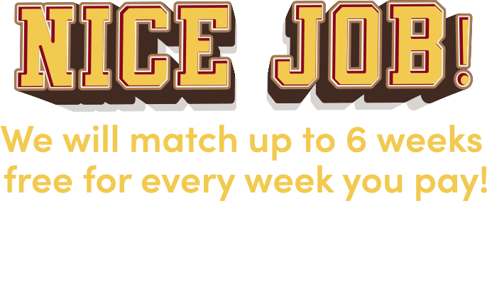 Nice job! We will match up to 6 weeks free for every week you pay! Check your email for your coupon then come in store to redeeem!