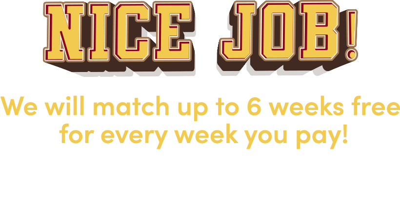 Nice job! We will match up to 6 weeks free for every week you pay! Check your email for your coupon then come in store to redeeem!