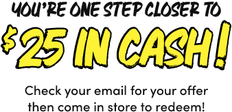 You’re One Step Closer to $25 In Cash! Check your email for your offer then come in store to redeem!